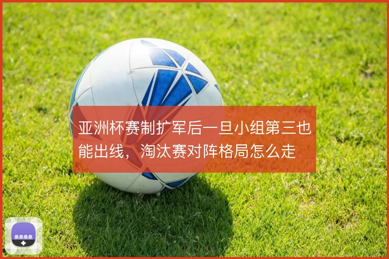 亚洲杯赛制扩军后一旦小组第三也能出线,淘汰赛对阵格局怎么走