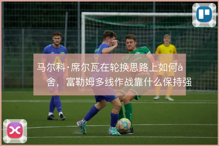 马尔科·席尔瓦在轮换思路上如何取舍,富勒姆多线作战靠什么保持强度