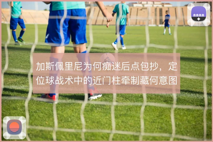 加斯佩里尼为何痴迷后点包抄,定位球战术中的近门柱牵制藏何意图