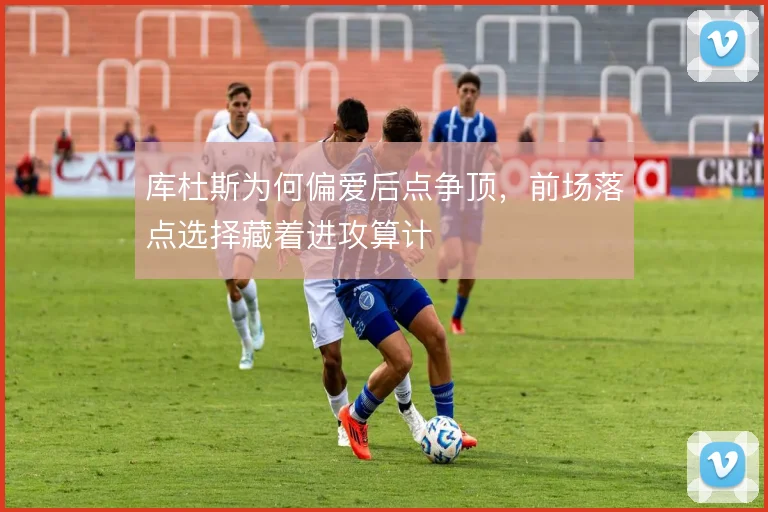 库杜斯为何偏爱后点争顶，前场落点选择藏着进攻算计