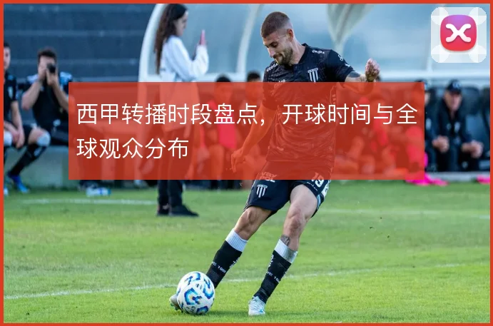 西甲转播时段盘点，开球时间与全球观众分布