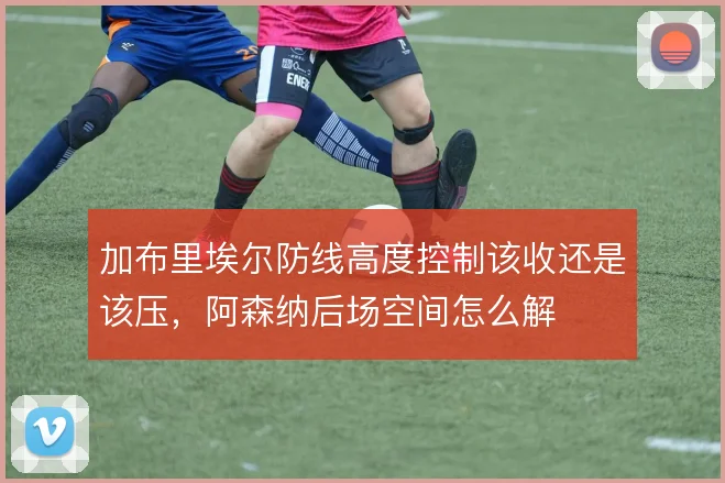 加布里埃尔防线高度控制该收还是该压，阿森纳后场空间怎么解