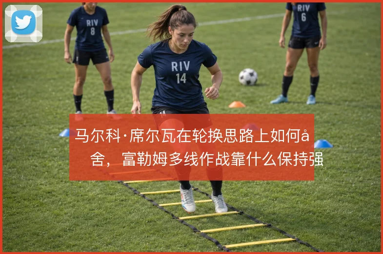 马尔科·席尔瓦在轮换思路上如何取舍,富勒姆多线作战靠什么保持强度