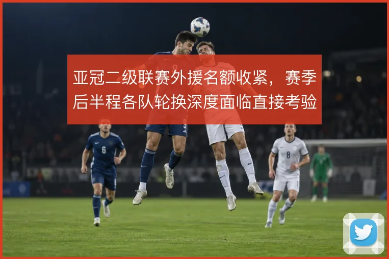 亚冠二级联赛外援名额收紧，赛季后半程各队轮换深度面临直接考验
