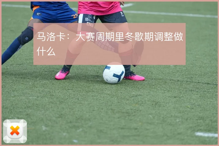 马洛卡:大赛周期里冬歇期调整做什么