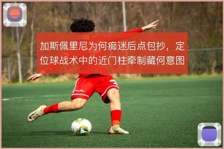 加斯佩里尼为何痴迷后点包抄，定位球战术中的近门柱牵制藏何意图