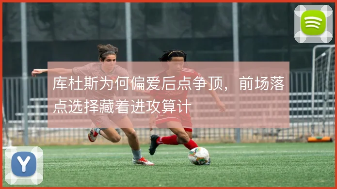 库杜斯为何偏爱后点争顶，前场落点选择藏着进攻算计